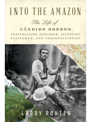 Into the Amazon The Life of Cândido Rondon, Trailblazing Explorer, Scientist, Statesman, and Conservationist