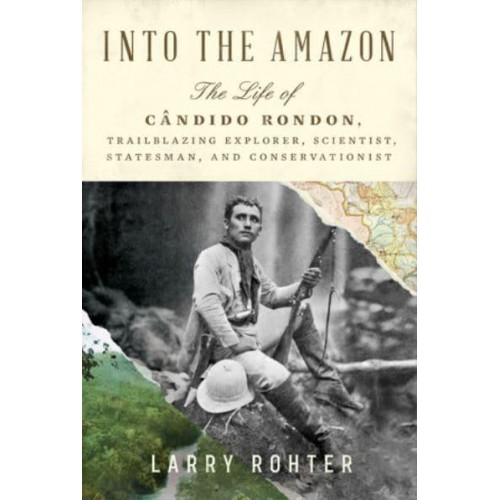 Into the Amazon The Life of Cândido Rondon, Trailblazing Explorer, Scientist, Statesman, and Conservationist