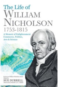 The Life of William Nicholson, 1753-1815 A Memoir of Enlightenment, Commerce, Politics, Arts & Science