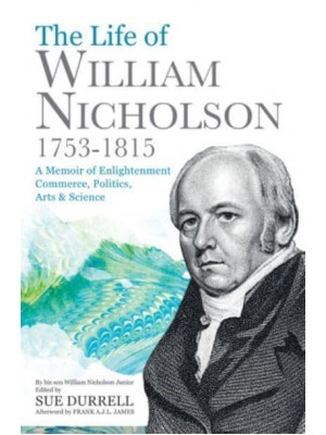 The Life of William Nicholson, 1753-1815 A Memoir of Enlightenment, Commerce, Politics, Arts & Science