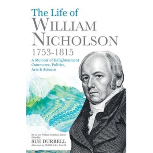The Life of William Nicholson, 1753-1815 A Memoir of Enlightenment, Commerce, Politics, Arts & Science