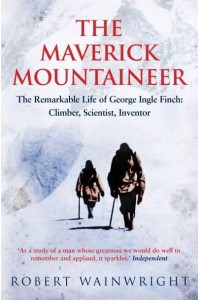 The Maverick Mountaineer The Remarkable Life of George Ingle Finch: Climber, Scientist, Inventor