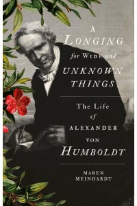 A Longing for Wide and Unknown Things The Life of Alexander Von Humboldt