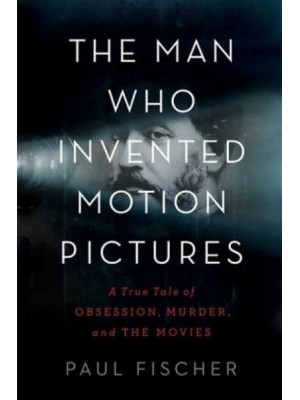 The Man Who Invented Motion Pictures A True Tale of Obsession, Murder, and the Movies