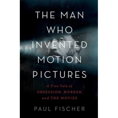 The Man Who Invented Motion Pictures A True Tale of Obsession, Murder, and the Movies