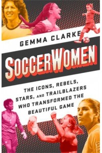 Soccerwomen The Icons, Rebels, Stars, and Trailblazers Who Transformed the Beautiful Game