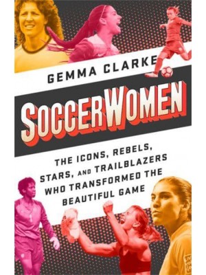 Soccerwomen The Icons, Rebels, Stars, and Trailblazers Who Transformed the Beautiful Game