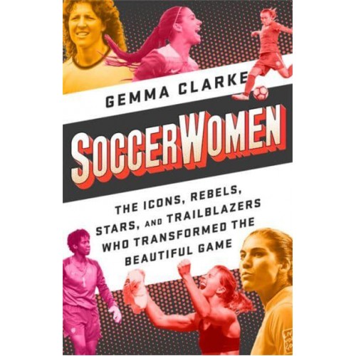 Soccerwomen The Icons, Rebels, Stars, and Trailblazers Who Transformed the Beautiful Game