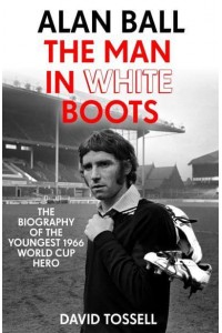 Alan Ball The Man in White Boots : The Biography of the Youngest 1966 World Cup Hero