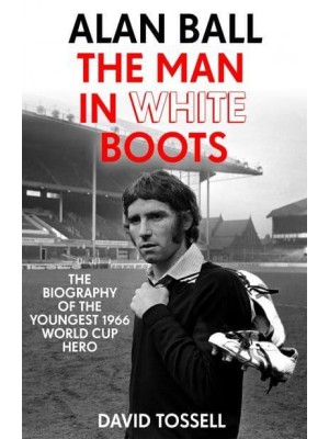 Alan Ball The Man in White Boots : The Biography of the Youngest 1966 World Cup Hero