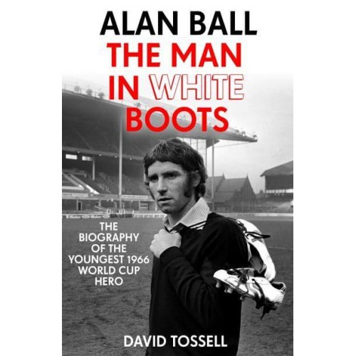 Alan Ball The Man in White Boots : The Biography of the Youngest 1966 World Cup Hero