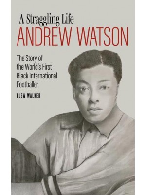 Andrew Watson, a Straggling Life The Story of the World's First Black International Footballer
