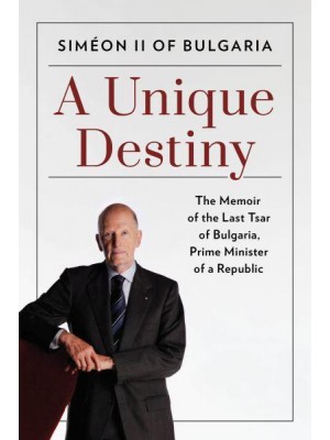 A Unique Destiny The Memoir of the Last Tsar of Bulgaria, Prime Minister of a Republic