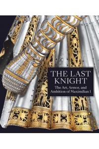 The Last Knight The Art, Armor, and Ambition of Maximilian I