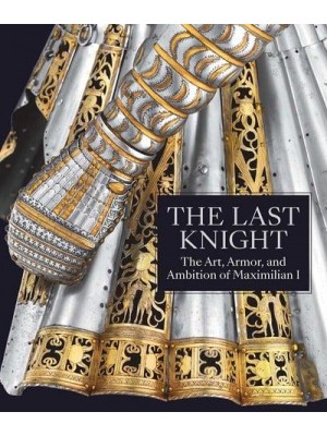 The Last Knight The Art, Armor, and Ambition of Maximilian I