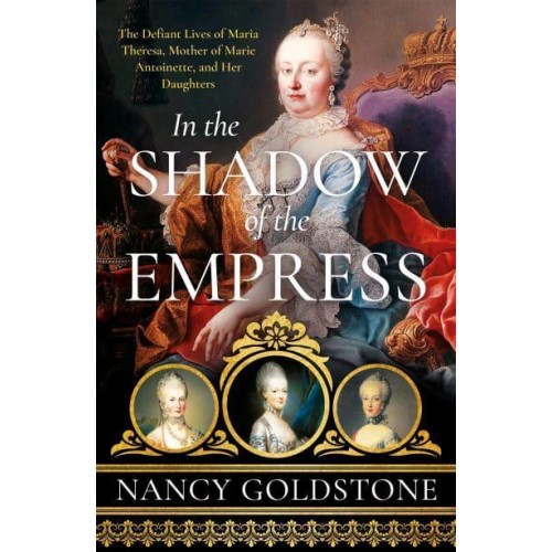In the Shadow of the Empress The Defiant Lives of Maria Theresa, Mother of Marie Antoinette, and Her Daughters