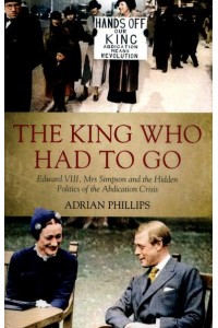 The King Who Had to Go Edward VIII, Mrs Simpson and the Hidden Politics of the Abdication Crisis