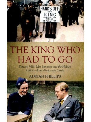 The King Who Had to Go Edward VIII, Mrs Simpson and the Hidden Politics of the Abdication Crisis
