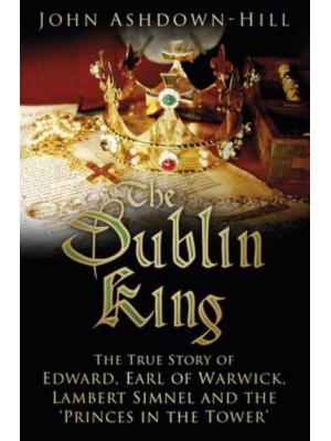 The Dublin King The True Story of Edward, Earl of Warwick, Lambert Simnel and the 'Princes in the Tower'