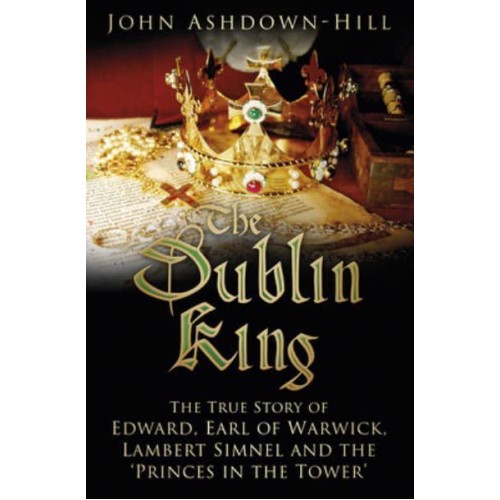 The Dublin King The True Story of Edward, Earl of Warwick, Lambert Simnel and the 'Princes in the Tower'