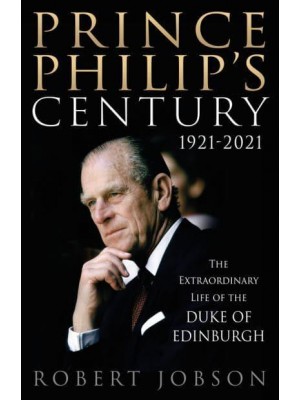 Prince Philip's Century 1921-2021 The Extraordinary Life of the Duke of Edinburgh