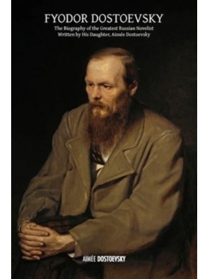 Fyodor Dostoevsky The Biography of the Greatest Russian Novelist, Written by His Daughter, Aimée Dostoevsky