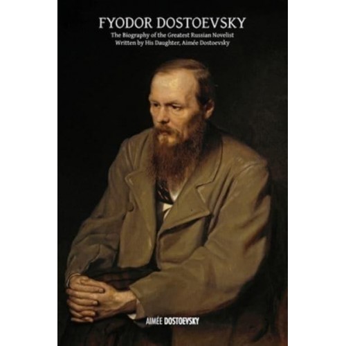 Fyodor Dostoevsky The Biography of the Greatest Russian Novelist, Written by His Daughter, Aimée Dostoevsky