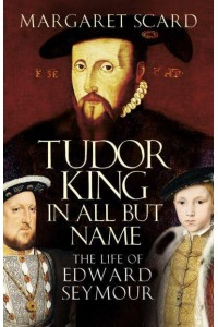 Tudor King in All but Name The Life of Edward Seymour