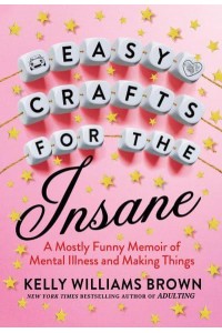 Easy Crafts For The Insane A Mostly Funny Memoir of Mental Illness and Making Things