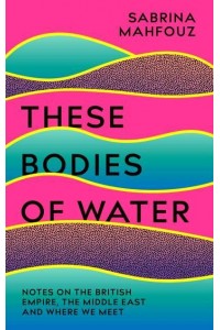 These Bodies of Water Notes on the British Empire, the Middle East and Where We Meet