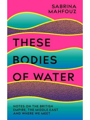 These Bodies of Water Notes on the British Empire, the Middle East and Where We Meet